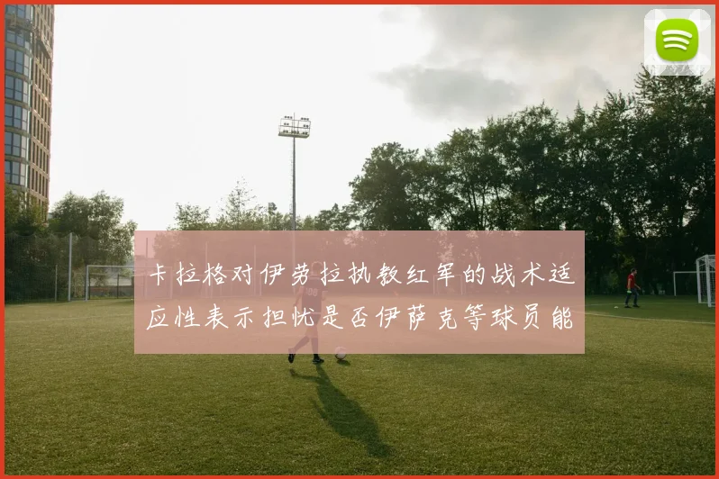 卡拉格对伊劳拉执教红军的战术适应性表示担忧是否伊萨克等球员能融入
